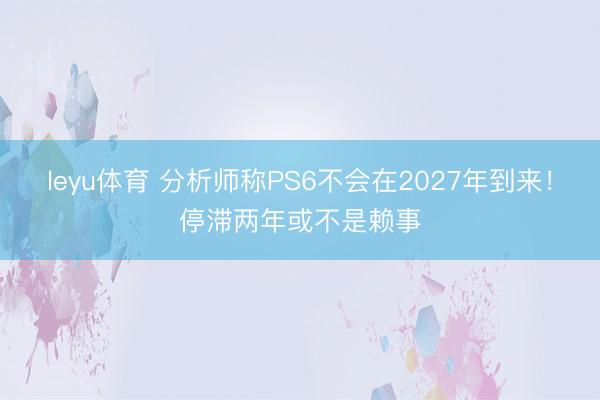 leyu体育 分析师称PS6不会在2027年到来!停滞两年或不是赖事