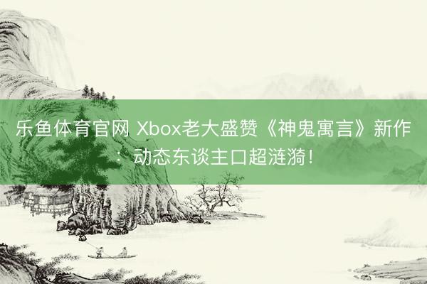 乐鱼体育官网 Xbox老大盛赞《神鬼寓言》新作：动态东谈主口超涟漪！