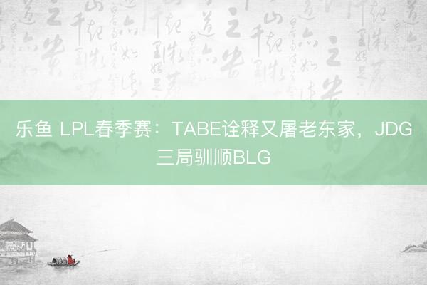 乐鱼 LPL春季赛：TABE诠释又屠老东家，JDG三局驯顺BLG