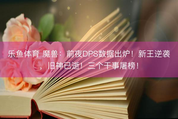 乐鱼体育 魔兽：前夜DPS数据出炉！新王逆袭，旧神已逝！三个干事屠榜！