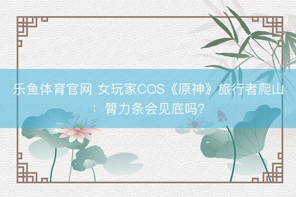 乐鱼体育官网 女玩家COS《原神》旅行者爬山：膂力条会见底吗？