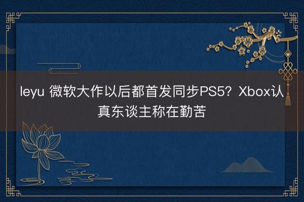leyu 微软大作以后都首发同步PS5？Xbox认真东谈主称在勤苦