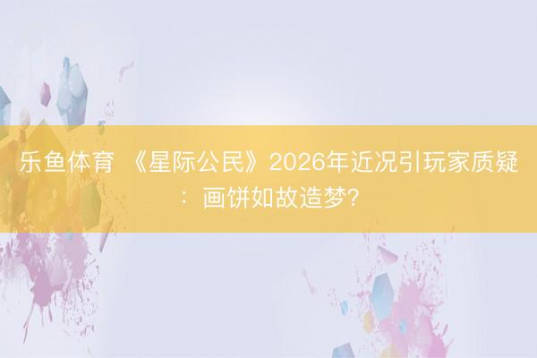 乐鱼体育 《星际公民》2026年近况引玩家质疑：画饼如故造梦？