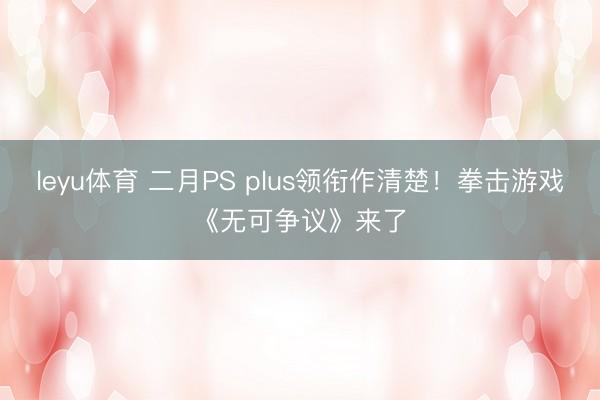 leyu体育 二月PS plus领衔作清楚！拳击游戏《无可争议》来了