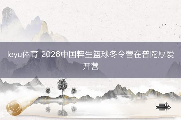 leyu体育 2026中国粹生篮球冬令营在普陀厚爱开营