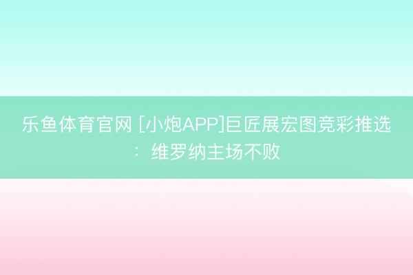 乐鱼体育官网 [小炮APP]巨匠展宏图竞彩推选：维罗纳主场不败