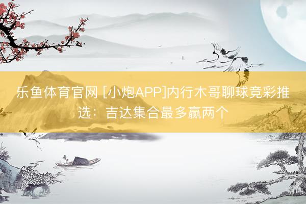 乐鱼体育官网 [小炮APP]内行木哥聊球竞彩推选：吉达集合最多赢两个