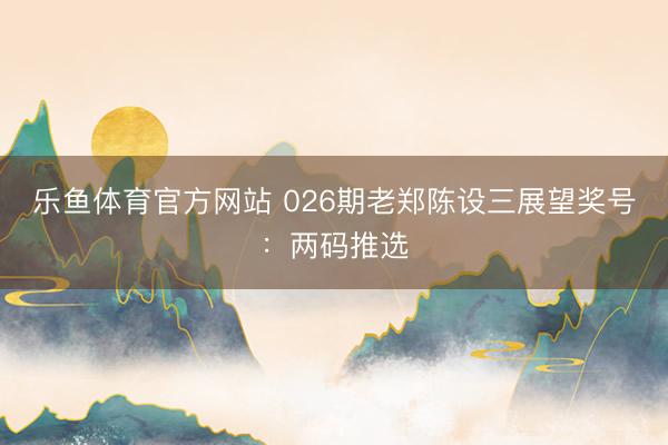乐鱼体育官方网站 026期老郑陈设三展望奖号：两码推选