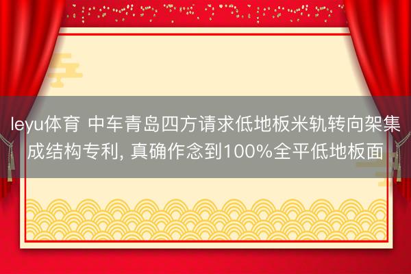 leyu体育 中车青岛四方请求低地板米轨转向架集成结构专利， 真确作念到100%全平低地板面