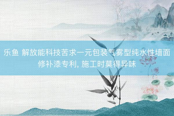 乐鱼 解放能科技苦求一元包装气雾型纯水性墙面修补漆专利, 施工时莫得异味