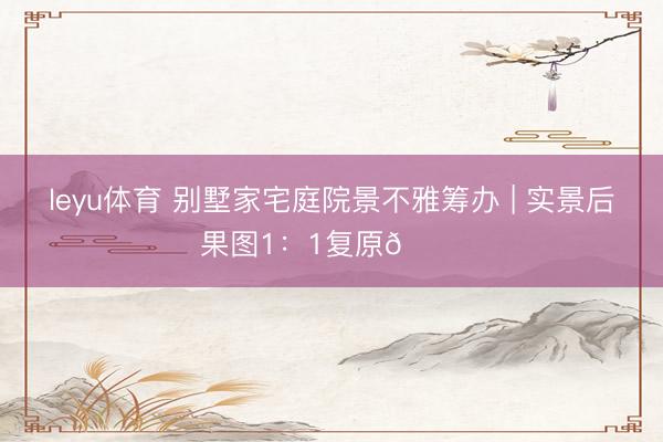 leyu体育 别墅家宅庭院景不雅筹办 | 实景后果图1：1复原👉