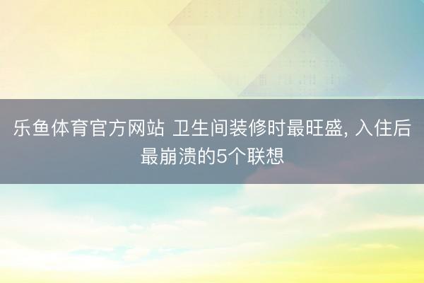 乐鱼体育官方网站 卫生间装修时最旺盛, 入住后最崩溃的5个联想