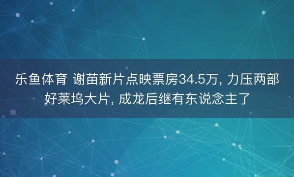 乐鱼体育 谢苗新片点映票房34.5万, 力压两部好莱坞大片, 成龙后继有东说念主了