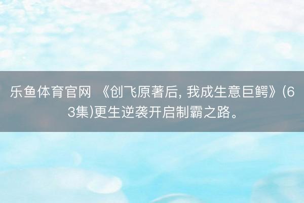 乐鱼体育官网 《创飞原著后, 我成生意巨鳄》(63集)更生逆袭开启制霸之路。