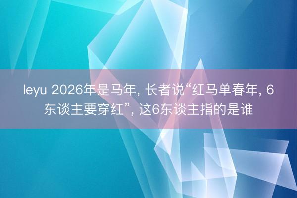 leyu 2026年是马年, 长者说“红马单春年, 6东谈主要穿红”, 这6东谈主指的是谁