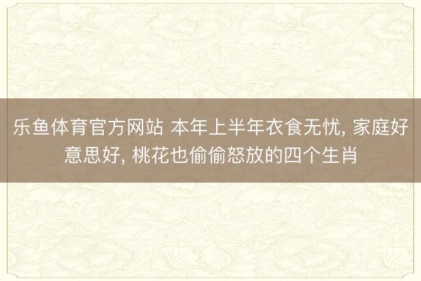 乐鱼体育官方网站 本年上半年衣食无忧, 家庭好意思好, 桃花也偷偷怒放的四个生肖