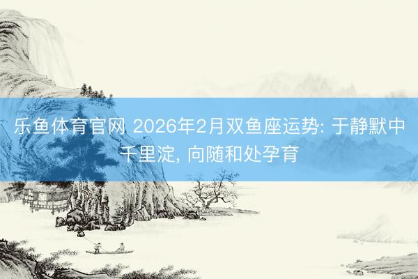 乐鱼体育官网 2026年2月双鱼座运势: 于静默中千里淀, 向随和处孕育