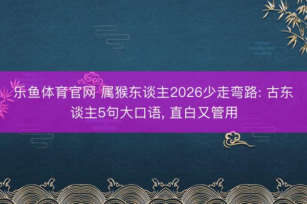 乐鱼体育官网 属猴东谈主2026少走弯路: 古东谈主5句大口语, 直白又管用
