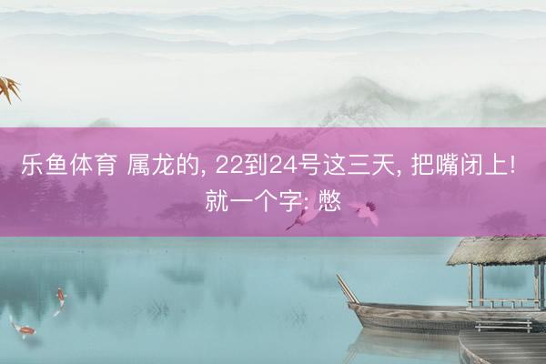 乐鱼体育 属龙的, 22到24号这三天, 把嘴闭上! 就一个字: 憋
