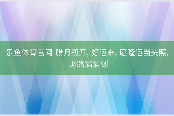 乐鱼体育官网 腊月初开, 好运来, 愿隆运当头照, 财路滔滔到