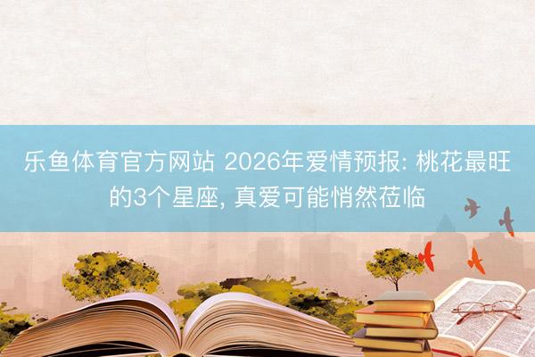 乐鱼体育官方网站 2026年爱情预报: 桃花最旺的3个星座, 真爱可能悄然莅临