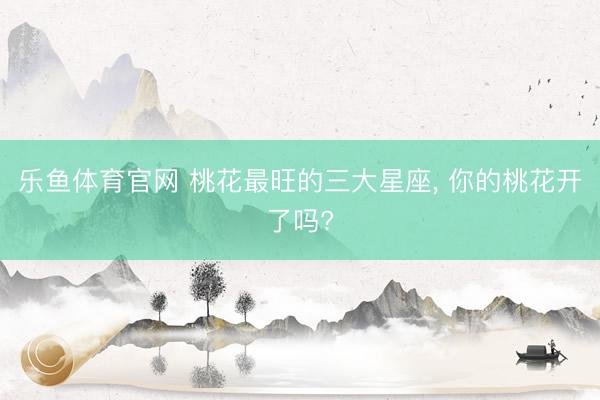 乐鱼体育官网 桃花最旺的三大星座， 你的桃花开了吗?
