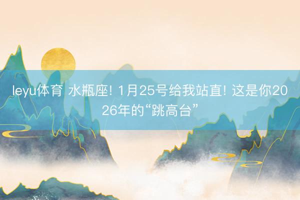 leyu体育 水瓶座! 1月25号给我站直! 这是你2026年的“跳高台”