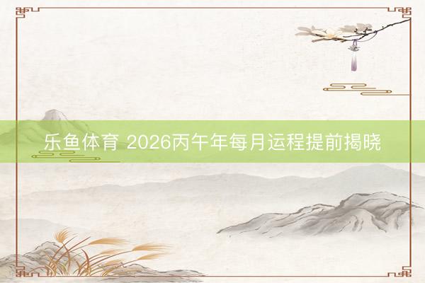 乐鱼体育 2026丙午年每月运程提前揭晓
