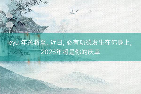 leyu 年关将至, 近日, 必有功德发生在你身上, 2026年将是你的庆幸
