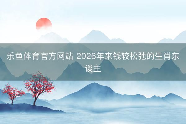 乐鱼体育官方网站 2026年来钱较松弛的生肖东谈主