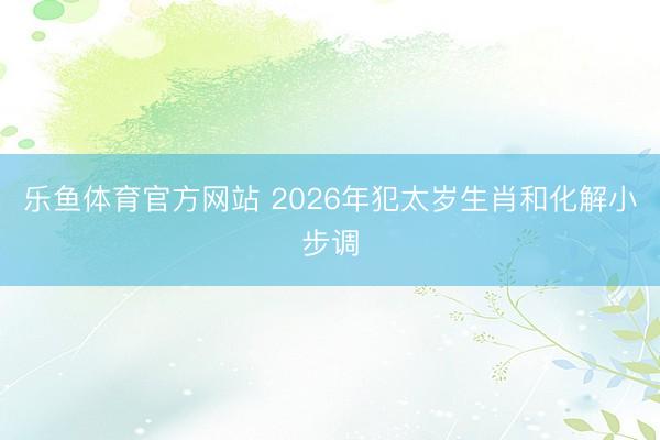 乐鱼体育官方网站 2026年犯太岁生肖和化解小步调