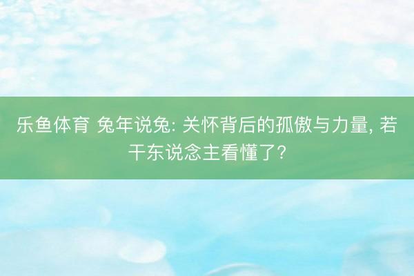 乐鱼体育 兔年说兔: 关怀背后的孤傲与力量, 若干东说念主看懂了?