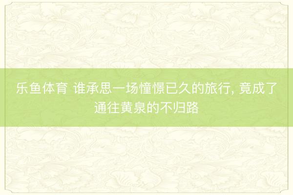 乐鱼体育 谁承思一场憧憬已久的旅行, 竟成了通往黄泉的不归路