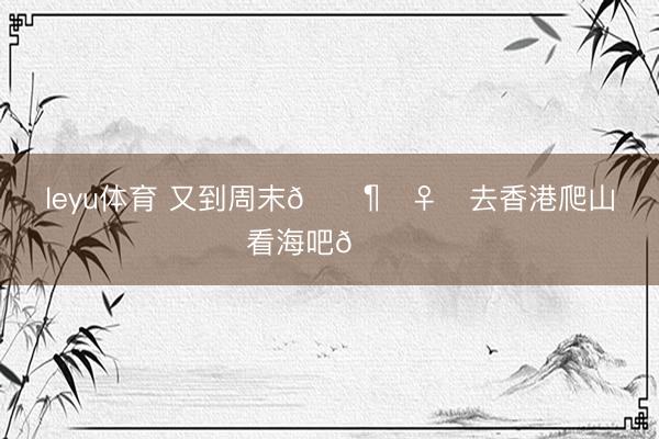 leyu体育 又到周末🚶‍♀️去香港爬山看海吧😎