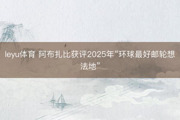 leyu体育 阿布扎比获评2025年“环球最好邮轮想法地”