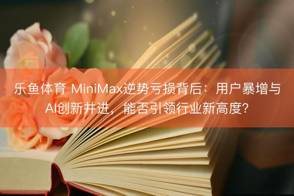 乐鱼体育 MiniMax逆势亏损背后：用户暴增与AI创新并进，能否引领行业新高度？