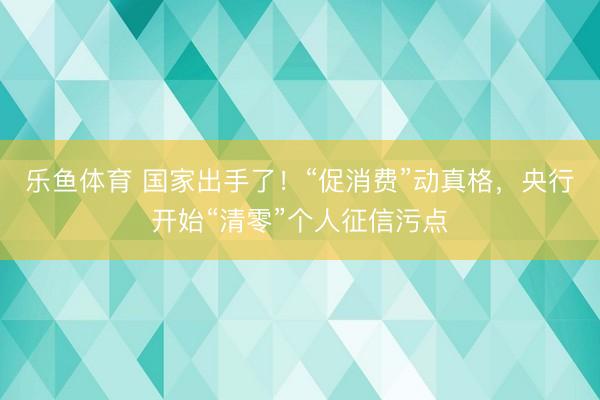 乐鱼体育 国家出手了！“促消费”动真格，央行开始“清零”个人征信污点