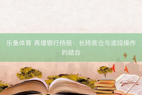 乐鱼体育 再增银行持股：长持底仓与波段操作的结合