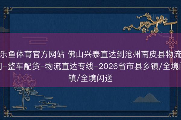 乐鱼体育官方网站 佛山兴泰直达到沧州南皮县物流公司-整车配货-物流直达专线-2026省市县乡镇/全境闪送