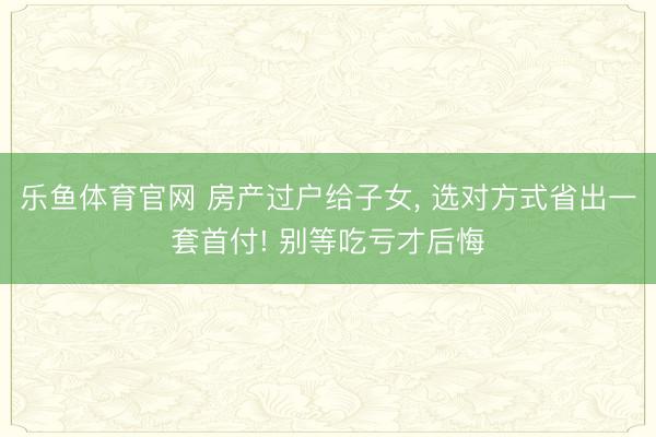 乐鱼体育官网 房产过户给子女, 选对方式省出一套首付! 别等吃亏才后悔