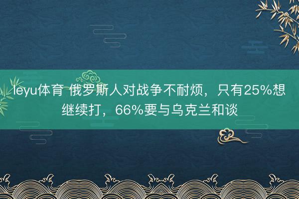 leyu体育 俄罗斯人对战争不耐烦，只有25%想继续打，66%要与乌克兰和谈