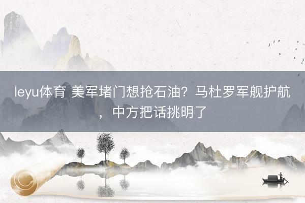 leyu体育 美军堵门想抢石油？马杜罗军舰护航，中方把话挑明了