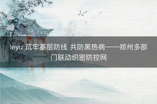 leyu 筑牢基层防线 共防黑热病——郑州多部门联动织密防控网
