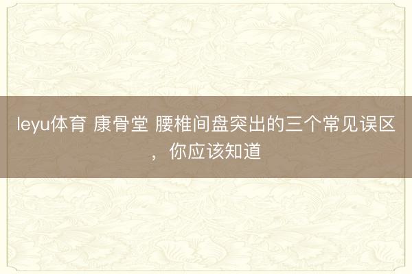 leyu体育 康骨堂 腰椎间盘突出的三个常见误区，你应该知道