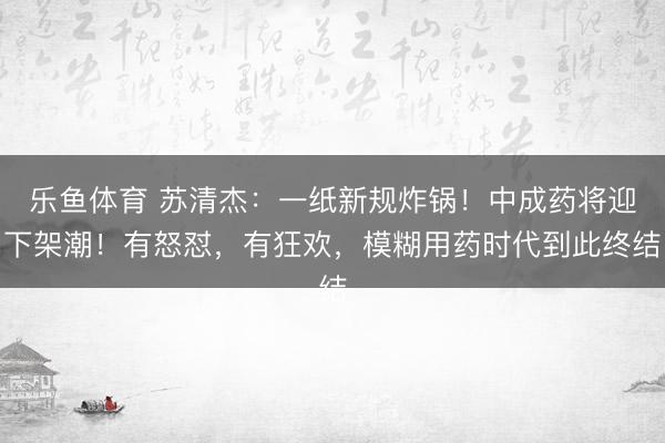 乐鱼体育 苏清杰：一纸新规炸锅！中成药将迎下架潮！有怒怼，有狂欢，模糊用药时代到此终结