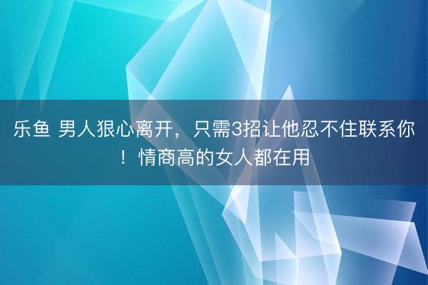 乐鱼 男人狠心离开，只需3招让他忍不住联系你！情商高的女人都在用