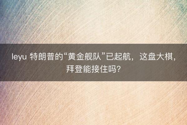 leyu 特朗普的“黄金舰队”已起航，这盘大棋，拜登能接住吗？