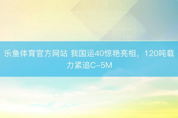 乐鱼体育官方网站 我国运40惊艳亮相，120吨载力紧追C-5M