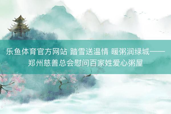乐鱼体育官方网站 踏雪送温情 暖粥润绿城——郑州慈善总会慰问百家姓爱心粥屋