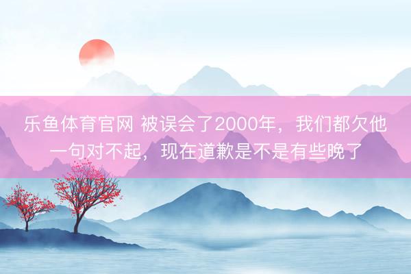 乐鱼体育官网 被误会了2000年，我们都欠他一句对不起，现在道歉是不是有些晚了